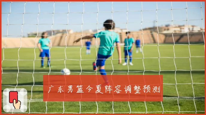 广东男篮今夏阵容调整预测