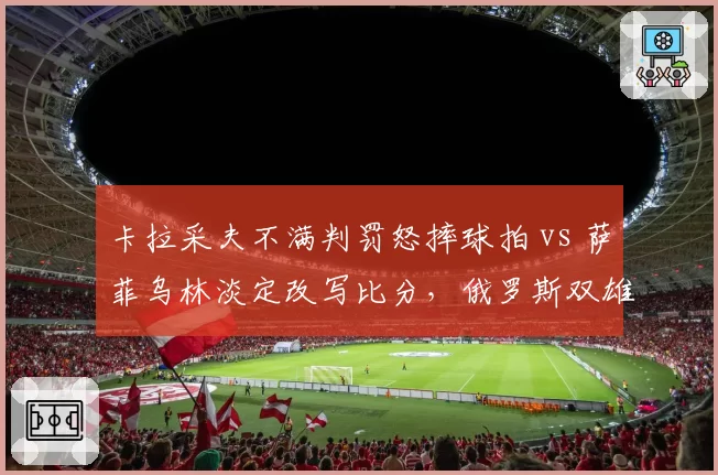 卡拉采夫不满判罚怒摔球拍 vs 萨菲乌林淡定改写比分，俄罗斯双雄战术分歧