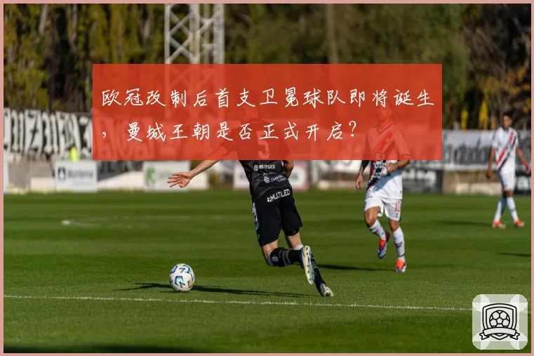 欧冠改制后首支卫冕球队即将诞生，曼城王朝是否正式开启？
