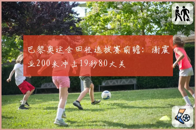 巴黎奥运会田径选拔赛前瞻：谢震业200米冲击19秒80大关