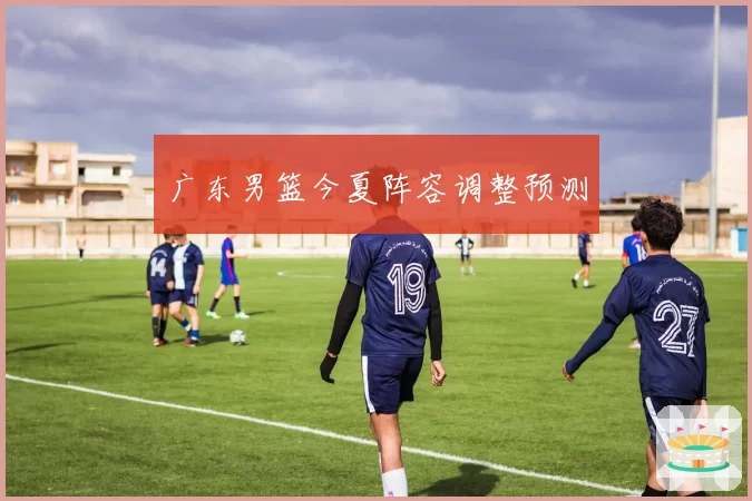 广东男篮今夏阵容调整预测