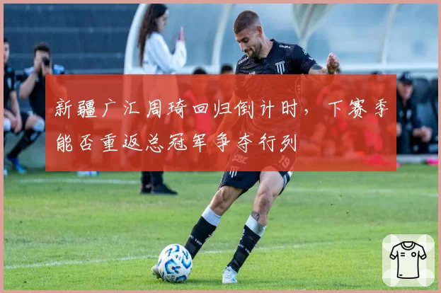 新疆广汇周琦回归倒计时,下赛季能否重返总冠军争夺行列