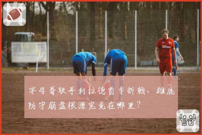 字母哥联手利拉德首季折戟，雄鹿防守崩盘根源究竟在哪里？