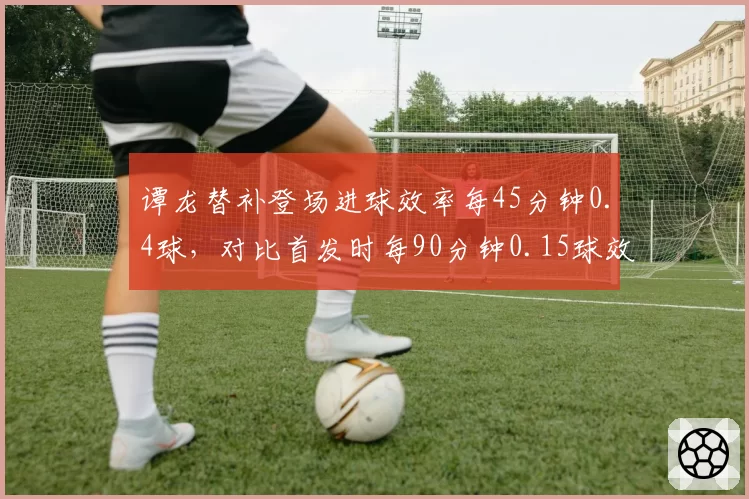 谭龙替补登场进球效率每45分钟0.4球，对比首发时每90分钟0.15球效率翻倍