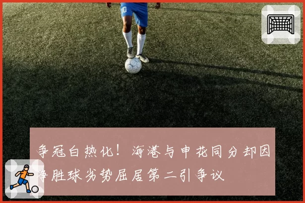 争冠白热化！海港与申花同分却因净胜球劣势屈居第二引争议