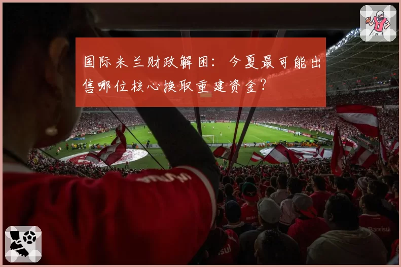 国际米兰财政解困:今夏最可能出售哪位核心换取重建资金?