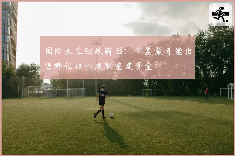 国际米兰财政解困：今夏最可能出售哪位核心换取重建资金？