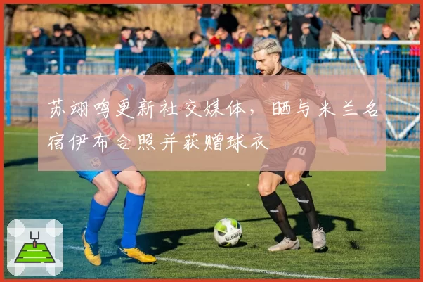 苏翊鸣更新社交媒体，晒与米兰名宿伊布合照并获赠球衣