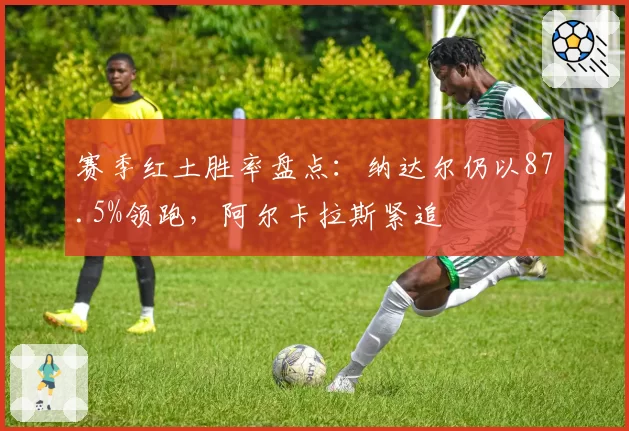 赛季红土胜率盘点：纳达尔仍以87.5%领跑，阿尔卡拉斯紧追