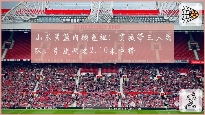 山东男篮内线重组:贾诚等三人离队,引进两名2.10米中锋