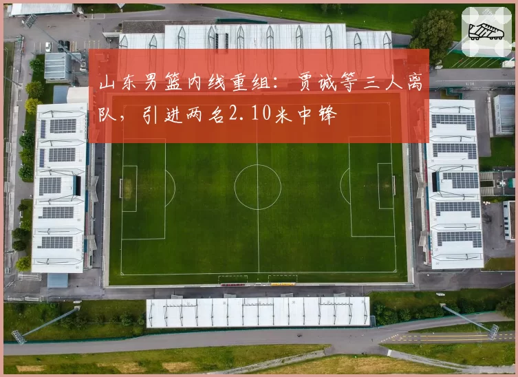 山东男篮内线重组：贾诚等三人离队，引进两名2.10米中锋