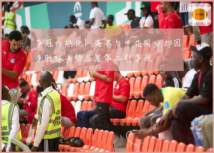 争冠白热化！海港与申花同分却因净胜球劣势屈居第二引争议