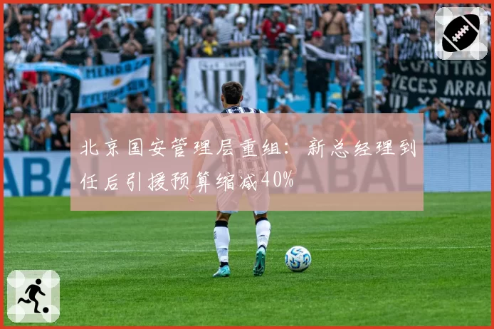 北京国安管理层重组：新总经理到任后引援预算缩减40%