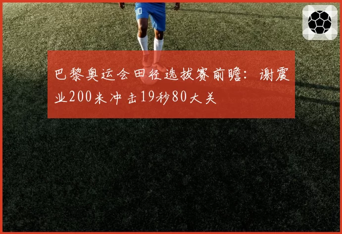 巴黎奥运会田径选拔赛前瞻：谢震业200米冲击19秒80大关