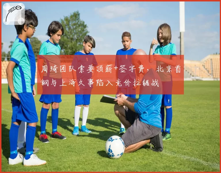 周琦团队索要顶薪+签字费,北京首钢与上海久事陷入竞价拉锯战