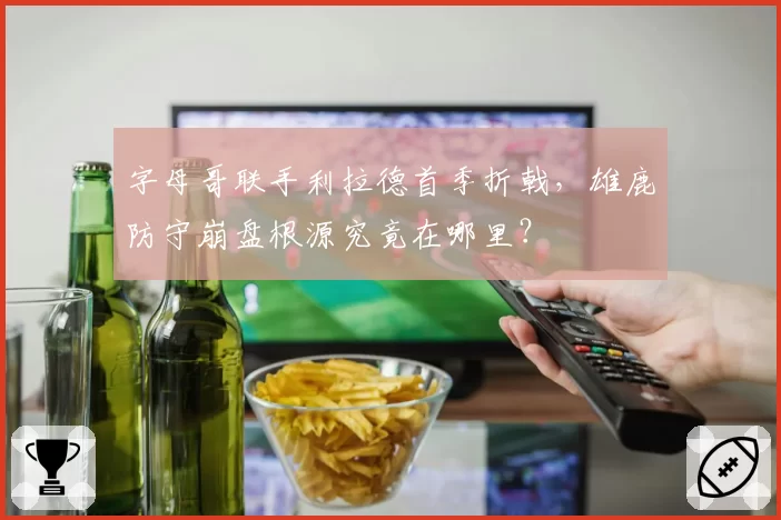 字母哥联手利拉德首季折戟，雄鹿防守崩盘根源究竟在哪里？