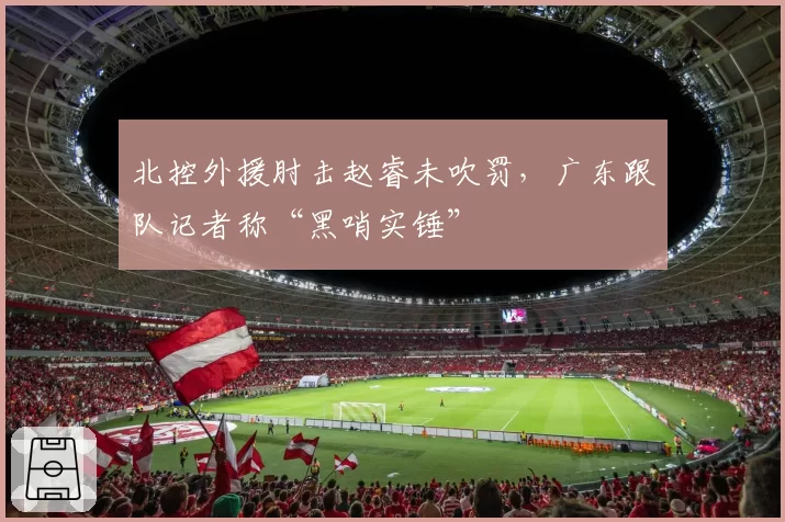 北控外援肘击赵睿未吹罚，广东跟队记者称“黑哨实锤”