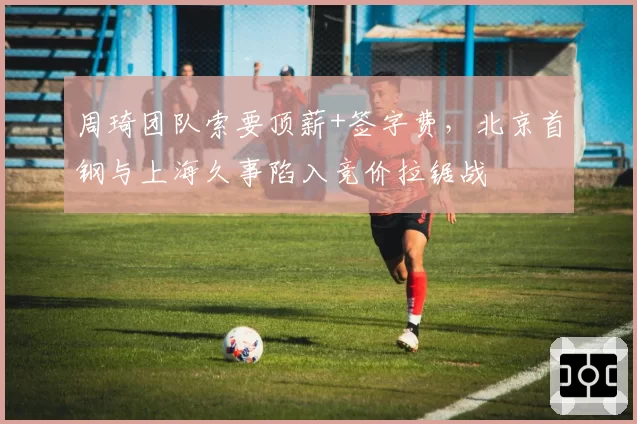 周琦团队索要顶薪+签字费,北京首钢与上海久事陷入竞价拉锯战