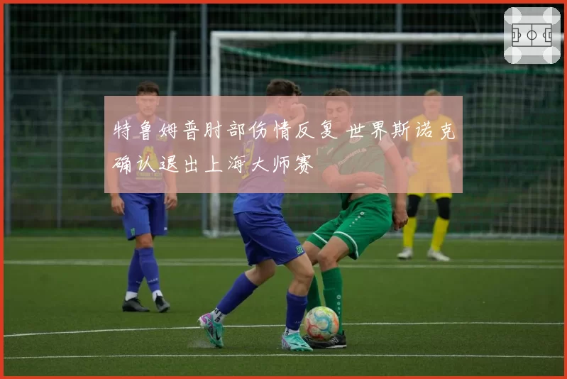 特鲁姆普肘部伤情反复 世界斯诺克确认退出上海大师赛