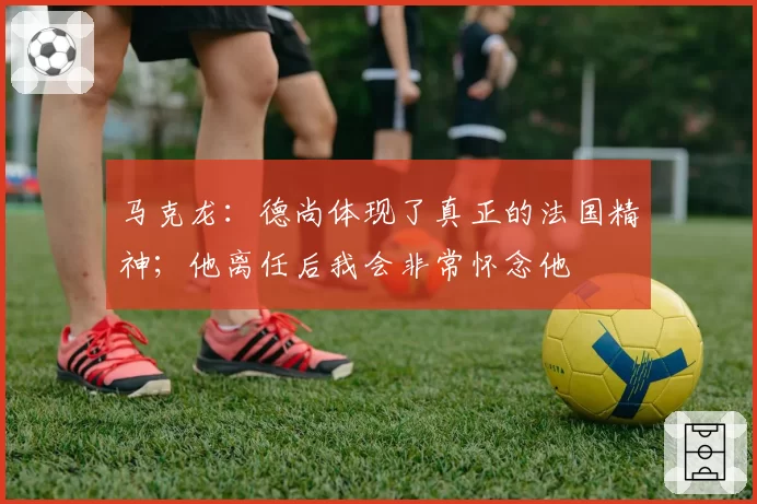 马克龙:德尚体现了真正的法国精神;他离任后我会非常怀念他