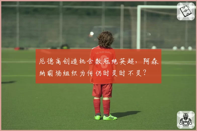 厄德高创造机会数冠绝英超，阿森纳前场组织为何仍时灵时不灵？