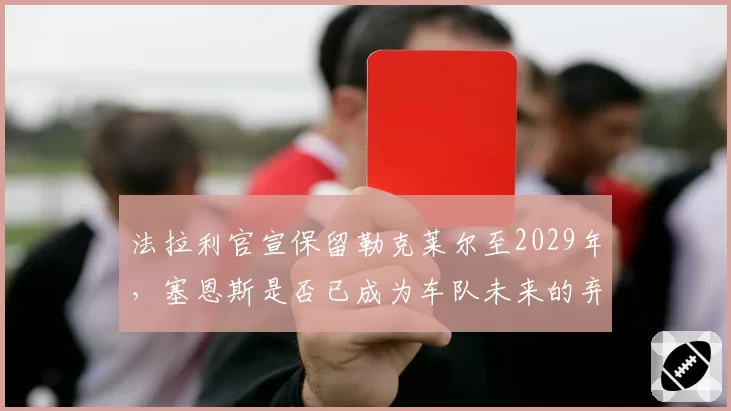 法拉利官宣保留勒克莱尔至2029年,塞恩斯是否已成为车队未来的弃子?