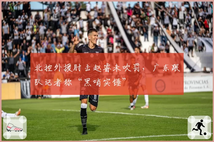 北控外援肘击赵睿未吹罚，广东跟队记者称“黑哨实锤”