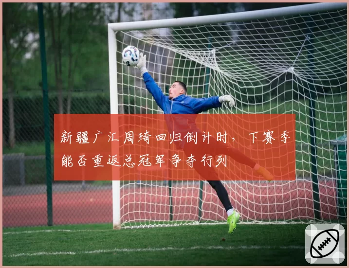 新疆广汇周琦回归倒计时,下赛季能否重返总冠军争夺行列