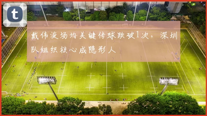 戴伟浚场均关键传球跌破1次,深圳队组织核心成隐形人