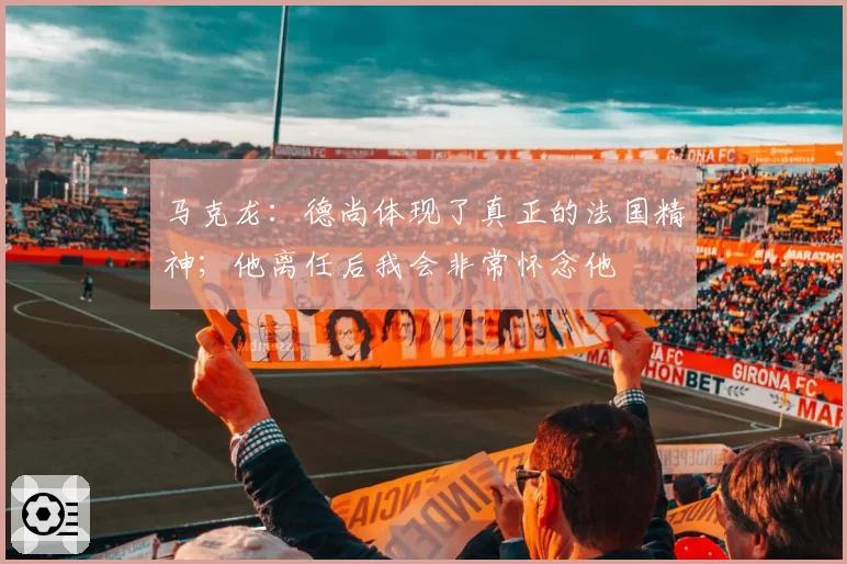 马克龙:德尚体现了真正的法国精神;他离任后我会非常怀念他