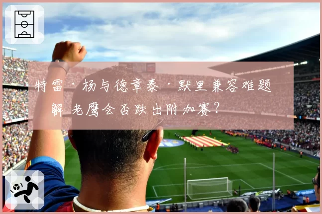 特雷·杨与德章泰·默里兼容难题未解 老鹰会否跌出附加赛？