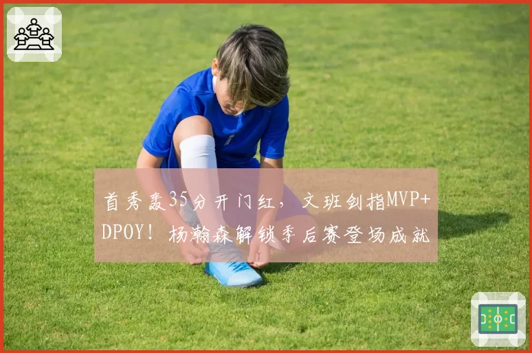 首秀轰35分开门红，文班剑指MVP+DPOY！杨瀚森解锁季后赛登场成就