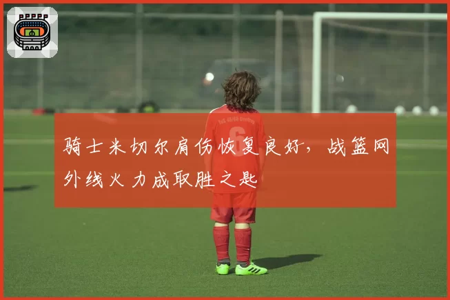 骑士米切尔肩伤恢复良好，战篮网外线火力成取胜之匙