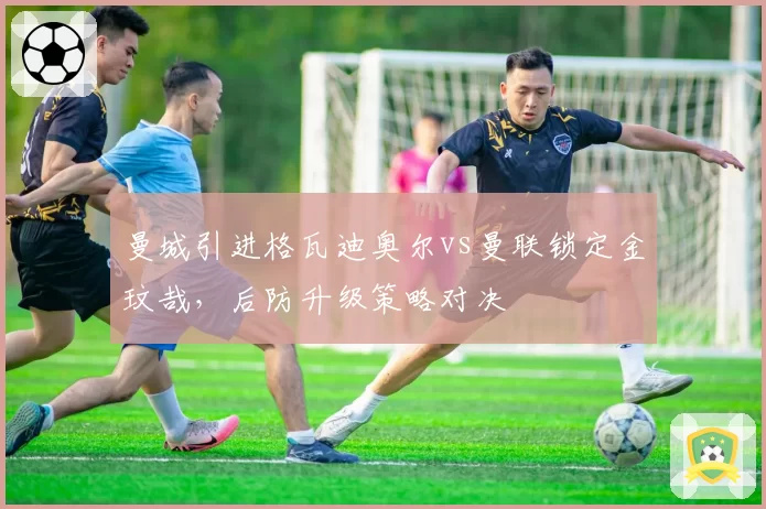 曼城引进格瓦迪奥尔vs曼联锁定金玟哉,后防升级策略对决