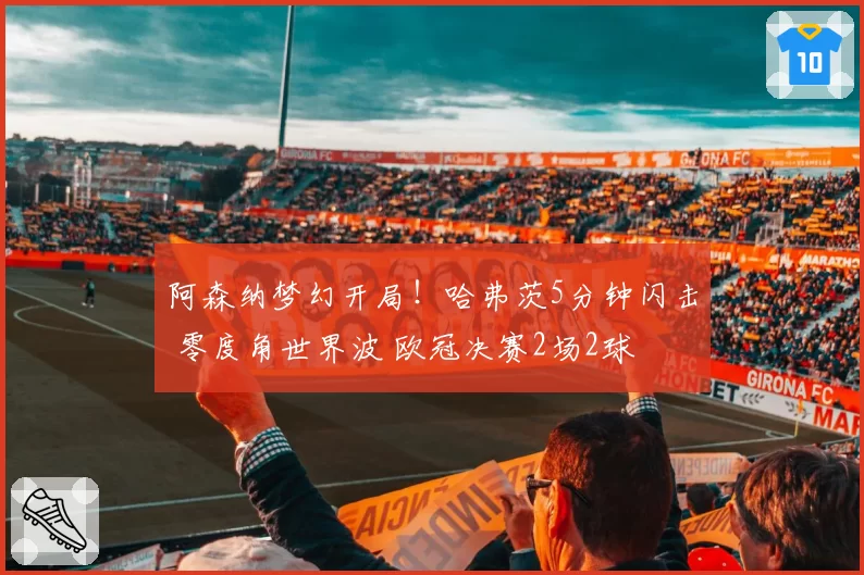 阿森纳梦幻开局！哈弗茨5分钟闪击 零度角世界波 欧冠决赛2场2球