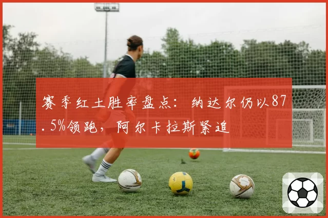 赛季红土胜率盘点：纳达尔仍以87.5%领跑，阿尔卡拉斯紧追
