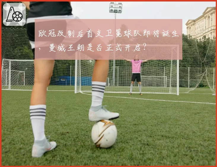 欧冠改制后首支卫冕球队即将诞生，曼城王朝是否正式开启？